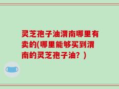 灵芝孢子油渭南哪里有卖的(哪里能够买到渭南的灵芝孢子油？)
