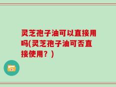 灵芝孢子油可以直接用吗(灵芝孢子油可否直接使用？)