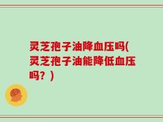 灵芝孢子油降血压吗(灵芝孢子油能降低血压吗？)