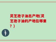 灵芝孢子油出产地(灵芝孢子油的产地在哪里？)