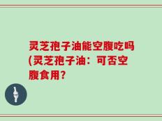 灵芝孢子油能空腹吃吗(灵芝孢子油：可否空腹食用？