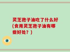 灵芝孢子油吃了什么好(食用灵芝孢子油有哪些好处？)