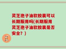 灵芝孢子油软胶囊可以长期服用吗(长期服用灵芝孢子油软胶囊是否安全？)