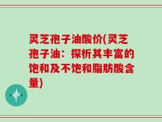灵芝孢子油酸价(灵芝孢子油：探析其丰富的饱和及不饱和脂肪酸含量)