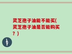 灵芝孢子油能不能买(灵芝孢子油是否能购买？)