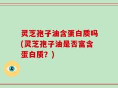 灵芝孢子油含蛋白质吗(灵芝孢子油是否富含蛋白质？)