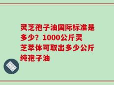 灵芝孢子油国际标准是多少？1000公斤灵芝萃体可取出多少公斤纯孢子油