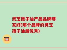 灵芝孢子油产品品牌哪家好(那个品牌的灵芝孢子油最优秀)