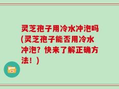 灵芝孢子用冷水冲泡吗(灵芝孢子能否用冷水冲泡？快来了解正确方法！)