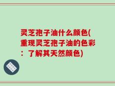灵芝孢子油什么颜色(重现灵芝孢子油的色彩：了解其天然颜色)