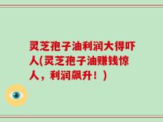 灵芝孢子油利润大得吓人(灵芝孢子油赚钱惊人，利润飙升！)