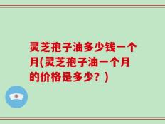 灵芝孢子油多少钱一个月(灵芝孢子油一个月的价格是多少？)