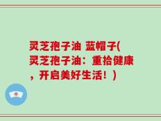 灵芝孢子油 蓝帽子(灵芝孢子油：重拾健康，开启美好生活！)