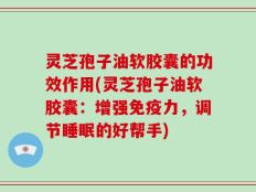 灵芝孢子油软胶囊的功效作用(灵芝孢子油软胶囊：增强免疫力，调节睡眠的好帮手)
