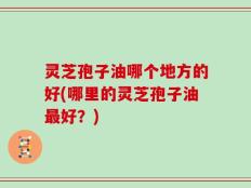 灵芝孢子油哪个地方的好(哪里的灵芝孢子油最好？)