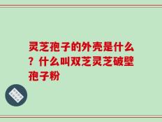 灵芝孢子的外壳是什么？什么叫双芝灵芝破壁孢子粉
