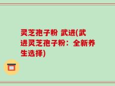 灵芝孢子粉 武进(武进灵芝孢子粉：全新养生选择)