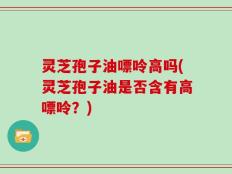 灵芝孢子油嘌呤高吗(灵芝孢子油是否含有高嘌呤？)