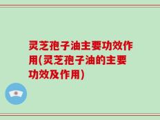 灵芝孢子油主要功效作用(灵芝孢子油的主要功效及作用)
