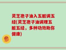 灵芝孢子油入五脏调五经(灵芝孢子油调理五脏五经，多种功效助你健康)