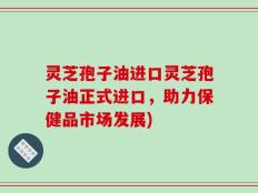灵芝孢子油进口灵芝孢子油正式进口，助力保健品市场发展)