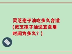 灵芝孢子油吃多久合适(灵芝孢子油适宜食用时间为多久？)