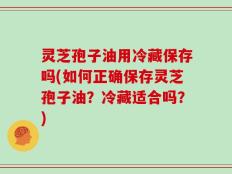 灵芝孢子油用冷藏保存吗(如何正确保存灵芝孢子油？冷藏适合吗？)