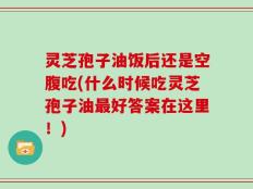 灵芝孢子油饭后还是空腹吃(什么时候吃灵芝孢子油最好答案在这里！)