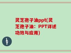灵芝孢子油ppt(灵芝孢子油：PPT详述功效与应用)
