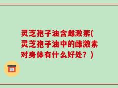 灵芝孢子油含雌激素(灵芝孢子油中的雌激素对身体有什么好处？)