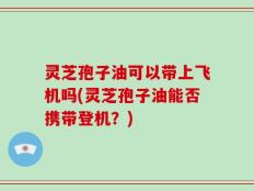 灵芝孢子油可以带上飞机吗(灵芝孢子油能否携带登机？)
