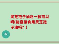 灵芝孢子油吃一粒可以吗(能直接食用灵芝孢子油吗？)