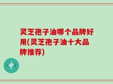灵芝孢子油哪个品牌好用(灵芝孢子油十大品牌推荐)