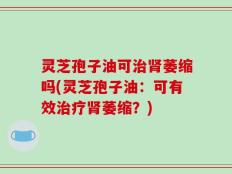 灵芝孢子油可治肾萎缩吗(灵芝孢子油：可有效治疗肾萎缩？)