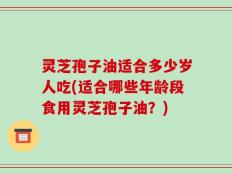 灵芝孢子油适合多少岁人吃(适合哪些年龄段食用灵芝孢子油？)