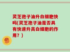灵芝孢子油升白细胞快吗(灵芝孢子油是否具有快速升高白细胞的作用？)