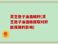 灵芝孢子油酒精肝(灵芝孢子油酒精提取对肝脏保健的影响)