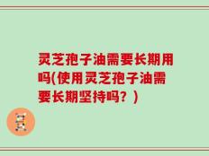 灵芝孢子油需要长期用吗(使用灵芝孢子油需要长期坚持吗？)