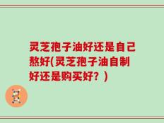 灵芝孢子油好还是自己熬好(灵芝孢子油自制好还是购买好？)