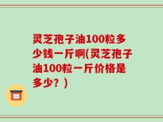 灵芝孢子油100粒多少钱一斤啊(灵芝孢子油100粒一斤价格是多少？)