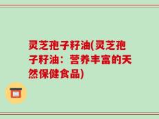 灵芝孢子籽油(灵芝孢子籽油：营养丰富的天然保健食品)