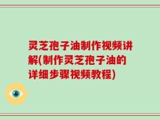 灵芝孢子油制作视频讲解(制作灵芝孢子油的详细步骤视频教程)
