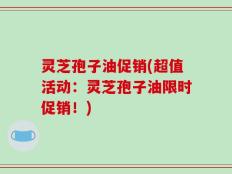 灵芝孢子油促销(超值活动：灵芝孢子油限时促销！)