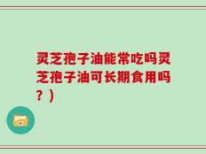 灵芝孢子油能常吃吗灵芝孢子油可长期食用吗？)