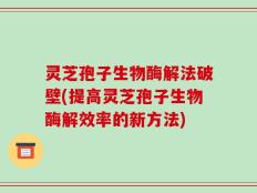 灵芝孢子生物酶解法破壁(提高灵芝孢子生物酶解效率的新方法)