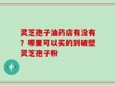 灵芝孢子油药店有没有？哪里可以买的到破壁灵芝孢子粉