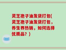 灵芝孢子油发货打包(灵芝孢子油发货打包，养生界热销，如何选择优质品？)