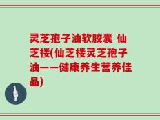 灵芝孢子油软胶囊 仙芝楼(仙芝楼灵芝孢子油——健康养生营养佳品)