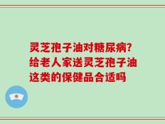 灵芝孢子油对糖尿病？给老人家送灵芝孢子油这类的保健品合适吗