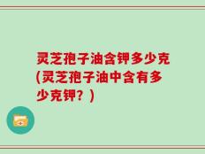 灵芝孢子油含钾多少克(灵芝孢子油中含有多少克钾？)
